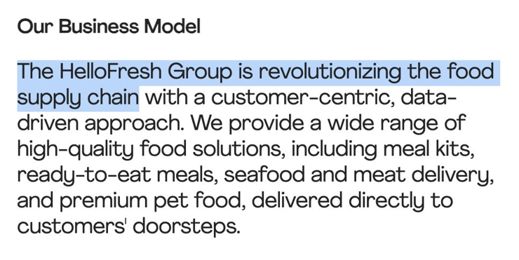 Our Business Model
The HelloFresh Group is revolutionizing the food supply chain with a customer-centric, data-driven approach. We provide a wide range of high-quality food solutions, including meal kits, ready-to-eat meals, seafood and meat delivery, and premium pet food, delivered directly to customers' doorsteps.

https://www.hellofreshgroup.com/en/