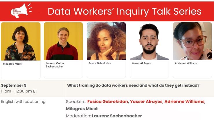 Data Workers' Inquiry talk series (flyer). 
Speakers: Fasica Gebrekidan, Yasser Al Rayes, Adrienne Williams, Milagros Miceli.  Moderator: Laurenz Sachenbacher.
September 9, 11am-12:30 pm ET.  
What training do data workers need, and what do they get instead?
English with captioning